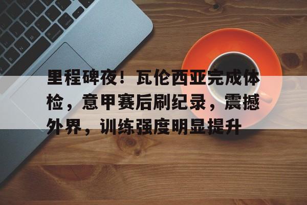 英雄联盟-关于里程碑夜！瓦伦西亚完成体检，意甲赛后刷纪录，震撼外界，训练强度明显提升的信息