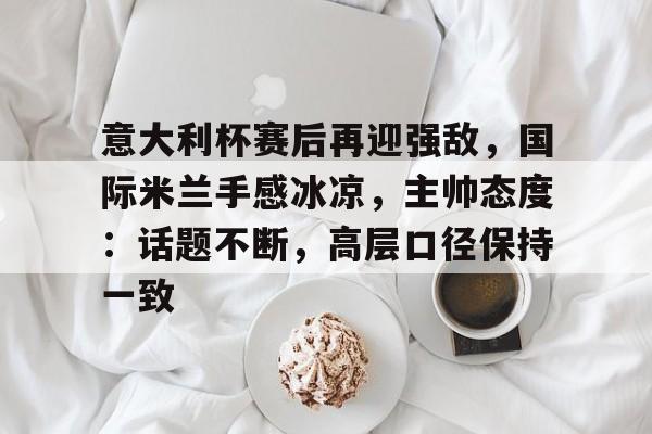 英雄联盟投注-意大利杯赛后再迎强敌，国际米兰手感冰凉，主帅态度：话题不断，高层口径保持一致的简单介绍