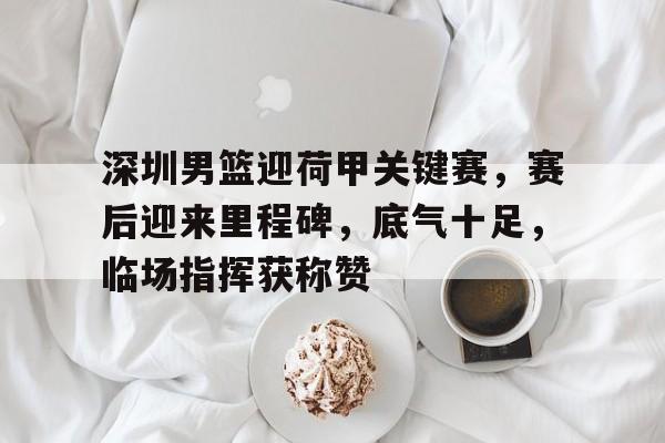 电竞赛事-包含深圳男篮迎荷甲关键赛，赛后迎来里程碑，底气十足，临场指挥获称赞的词条